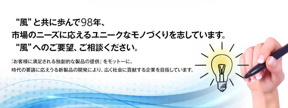 “風”と共に歩んで90年、 市場のニーズに応えるユニークなモノづくりを志しています。 “風”へのご要望、ご相談ください。