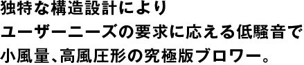 独特な構造設計によりユーザーニーズの 要求に応える低騒音で小風量、高風圧形の 究極版ブロワー。